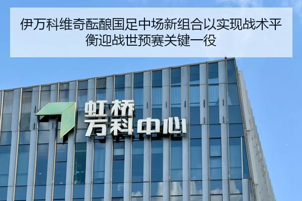 伊万科维奇酝酿国足中场新组合以实现战术平衡迎战世预赛关键一役