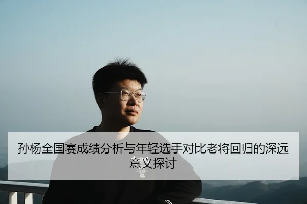 孙杨全国赛成绩分析与年轻选手对比老将回归的深远意义探讨