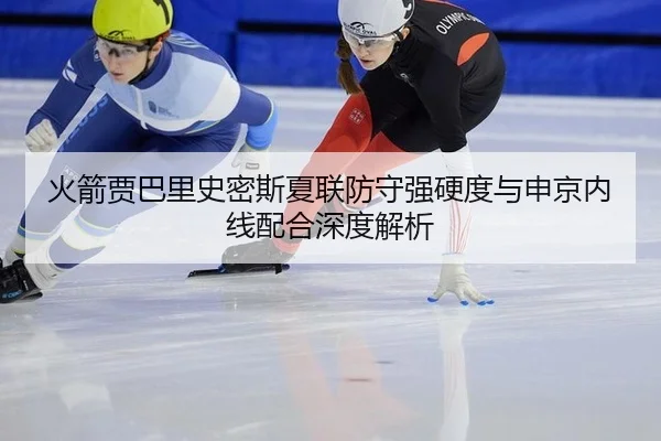 火箭贾巴里史密斯夏联防守强硬度与申京内线配合深度解析