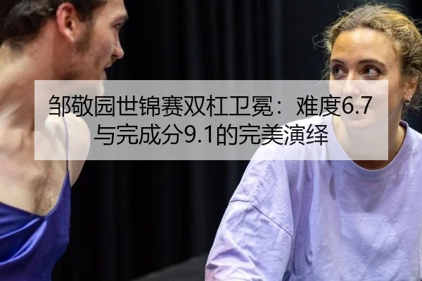 邹敬园世锦赛双杠卫冕：难度6.7与完成分9.1的完美演绎