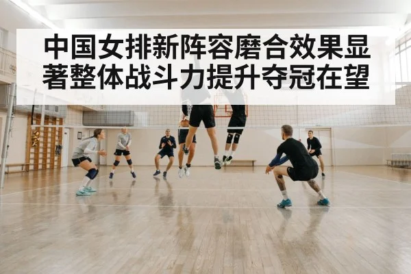 中国女排新阵容磨合效果显著整体战斗力提升夺冠在望