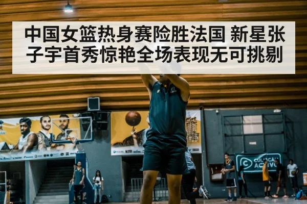 中国女篮热身赛险胜法国 新星张子宇首秀惊艳全场表现无可挑剔